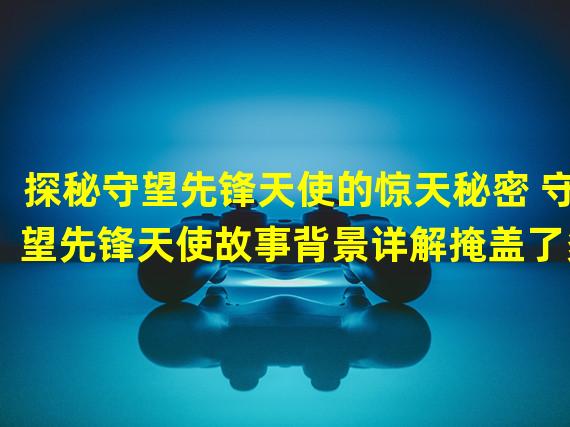 探秘守望先锋天使的惊天秘密 守望先锋天使故事背景详解掩盖了多少真相？